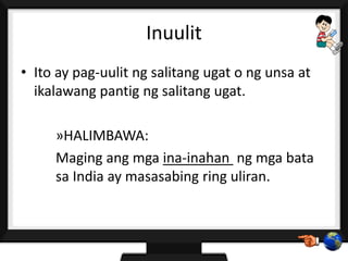 Inuulit
• Ito ay pag-uulit ng salitang ugat o ng unsa at
ikalawang pantig ng salitang ugat.
»HALIMBAWA:
Maging ang mga ina-inahan ng mga bata
sa India ay masasabing ring uliran.
 