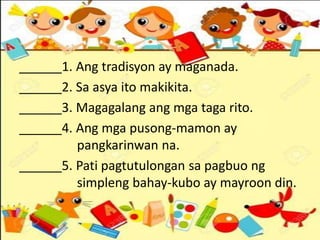 ______1. Ang tradisyon ay maganada.
______2. Sa asya ito makikita.
______3. Magagalang ang mga taga rito.
______4. Ang mga pusong-mamon ay
pangkarinwan na.
______5. Pati pagtutulongan sa pagbuo ng
simpleng bahay-kubo ay mayroon din.
 