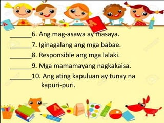______6. Ang mag-asawa ay masaya.
______7. Iginagalang ang mga babae.
______8. Responsible ang mga lalaki.
______9. Mga mamamayang nagkakaisa.
______10. Ang ating kapuluan ay tunay na
kapuri-puri.
 