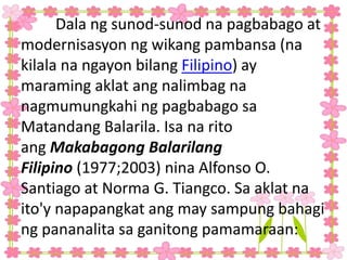Dala ng sunod-sunod na pagbabago at
modernisasyon ng wikang pambansa (na
kilala na ngayon bilang Filipino) ay
maraming aklat ang nalimbag na
nagmumungkahi ng pagbabago sa
Matandang Balarila. Isa na rito
ang Makabagong Balarilang
Filipino (1977;2003) nina Alfonso O.
Santiago at Norma G. Tiangco. Sa aklat na
ito'y napapangkat ang may sampung bahagi
ng pananalita sa ganitong pamamaraan:
 
