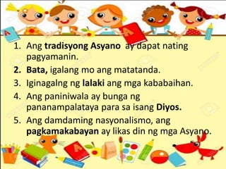 1. Ang tradisyong Asyano ay dapat nating
pagyamanin.
2. Bata, igalang mo ang matatanda.
3. Iginagalng ng lalaki ang mga kababaihan.
4. Ang paniniwala ay bunga ng
pananampalataya para sa isang Diyos.
5. Ang damdaming nasyonalismo, ang
pagkamakabayan ay likas din ng mga Asyano.
 
