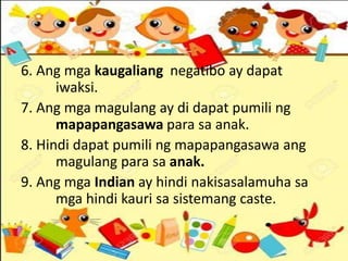 6. Ang mga kaugaliang negatibo ay dapat
iwaksi.
7. Ang mga magulang ay di dapat pumili ng
mapapangasawa para sa anak.
8. Hindi dapat pumili ng mapapangasawa ang
magulang para sa anak.
9. Ang mga Indian ay hindi nakisasalamuha sa
mga hindi kauri sa sistemang caste.
 