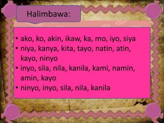 • ako, ko, akin, ikaw, ka, mo, iyo, siya
• niya, kanya, kita, tayo, natin, atin,
kayo, ninyo
• inyo, sila, nila, kanila, kami, namin,
amin, kayo
• ninyo, inyo, sila, nila, kanila
Halimbawa:
 