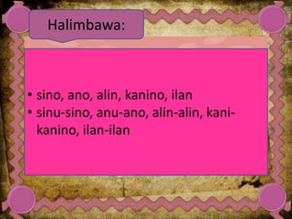 • sino, ano, alin, kanino, ilan
• sinu-sino, anu-ano, alin-alin, kani-
kanino, ilan-ilan
Halimbawa:
 