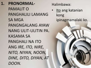 1. PRONORMAL-
PAMALIT O
PANGHALILI LAMANG
SA MGA
PANGNGALANG AYAW
NANG ULIT-ULITIN PA.
KASAMA SA
PANGHALI NA ITO
ANG IRE, ITO, NIRE,
NITO, NIYAN, NOON,
DINE, DITO, DIYAN, AT
DOON.
Halimbawa:
• Ito ang katanian
kong
ipinagmamalaki ko.
 