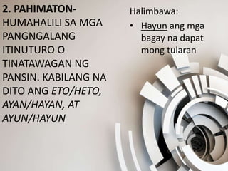 2. PAHIMATON-
HUMAHALILI SA MGA
PANGNGALANG
ITINUTURO O
TINATAWAGAN NG
PANSIN. KABILANG NA
DITO ANG ETO/HETO,
AYAN/HAYAN, AT
AYUN/HAYUN
Halimbawa:
• Hayun ang mga
bagay na dapat
mong tularan
 