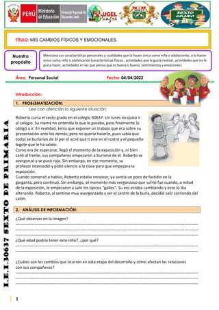 1
i.e.i.30637
sexto
de
PRIMARIA
TÍTULO: MIS CAMBIOS FÍSICOS Y EMOCIONALES.
Área: Personal Social Fecha: 04/04/2022
Introducción:
1. PROBLEMATIZACIÓN:
Lee con atención la siguiente situación:
Roberto cursa el sexto grado en el colegio 30637. Un lunes no quiso ir
al colegio. Su mamá no entendía lo que le pasaba, pero finalmente lo
obligó a ir. En realidad, tenía que exponer un trabajo que era sobre su
presentación ante los demás; pero no quería hacerlo, pues sabía que
todos se burlarían de él por el acné que ti ene en el rostro y el pequeño
bigote que le ha salido.
Como era de esperarse, llegó el momento de la exposición y, ni bien
salió al frente, sus compañeros empezaron a burlarse de él. Roberto se
avergonzó y se puso rojo. Sin embargo, en ese momento, su
profesor intercedió y pidió silencio a la clase para que empezara la
exposición.
Cuando comenzó a hablar, Roberto estaba nervioso; ya sentía un poco de fastidio en la
garganta, pero continuó. Sin embargo, el momento más vergonzoso que sufrió fue cuando, a mitad
de la exposición, le empezaron a salir los tipicos "gallos". Su voz estaba cambiando y esto lo iba
alterando. Roberto, al sentirse muy avergonzado y ser el centro de la burla, decidió salir corriendo del
salón.
2. ANÁLISIS DE INFORMACIÓN:
¿Qué observas en la imagen?
---------------------------------------------------------------------------------------------------------------------------------------
---------------------------------------------------------------------------------------------------------------------------------------
---------------------------------------------------------------------------------------------------------------------------------------
¿Qué edad podría tener este niño?, ¿por qué?
---------------------------------------------------------------------------------------------------------------------------------------
---------------------------------------------------------------------------------------------------------------------------------------
¿Cuáles son los cambios que ocurren en esta etapa del desarrollo y cómo afectan las relaciones
con sus compañeros?
---------------------------------------------------------------------------------------------------------------------------------------
---------------------------------------------------------------------------------------------------------------------------------------
---------------------------------------------------------------------------------------------------------------------------------------
Nuestro
propósito
Menciona sus características personales y cualidades que la hacen única como niña o adolescente, o lo hacen
único como niño o adolescente (características físicas , actividades que le gusta realizar, actividades que no le
gusta hacer, actividades en las que piensa que es buena o bueno, sentimientos y emociones)
 