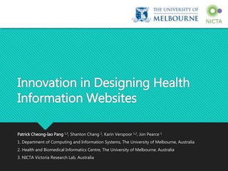 Innovation in Designing Health
Information Websites
Patrick Cheong-Iao Pang 1,3, Shanton Chang 1, Karin Verspoor 1,2, Jon Pearce 1
1. Department of Computing and Information Systems, The University of Melbourne, Australia
2. Health and Biomedical Informatics Centre, The University of Melbourne, Australia
3. NICTA Victoria Research Lab, Australia
 