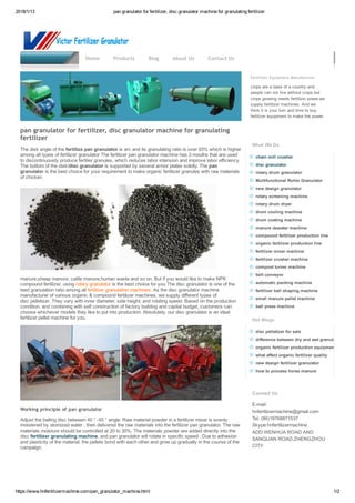 2018/1/13 pan granulator for fertilizer, disc granulator machine for granulating fertilizer
https://www.hnfertilizermachine.com/pan_granulator_machine.html 1/2
fertilizer granulator machine
Fertilizer Equipment Manufacturer
crops are a base of a country and
people can not live without crops,but
crops growing needs fertilizer power,we
supply fertilizer machines. And we
think it is your turn and time to buy
fertilizer equipment to make the power.
What We Do
chain mill crusher
disc granulator
rotary drum granulator
Multifunctional Roller Granulator
new design granulator
rotary screening machine
rotary drum dryer
drum cooling machine
drum coating machine
manure dewater machine
compound fertilizer production line
organic fertilizer production line
fertilizer mixer machine
fertilizer crusher machine
compost turner machine
belt conveyor
automatic packing machine
fertilizer ball shaping machine
small manure pellet machine
ball press machine
Hot Blogs
disc pelletizer for sale
difference between dry and wet granulation
organic fertilizer production equipment
what affect organic fertilizer quality
new design fertilizer granulator
how to process horse manure
Contact Us
E­mail:
hnfertilizermachine@gmail.com
Tel: (86)18768871537 
Skype:hnfertilizermachine
ADD:WENHUA ROAD AND
SANQUAN ROAD,ZHENGZHOU
CITY
Home Products Blog About Us Contact Us
pan granulator for fertilizer, disc granulator machine for granulating
fertilizer
The disk angle of the fertilize pan granulator is arc and its granulating ratio is over 93% which is higher
among all types of fertilizer granulator The fertilizer pan granulator machine has 3 mouths that are used
to discontinuously produce fertilier granules, which reduces labor intension and improve labor efficiency.
The bottom of the disk/disc granulator is supported by several armor plates solidly. The pan
granulator is the best choice for your requirement to make organic fertilizer granules with raw materials
of chicken
manure,sheep manure, cattle manure,human waste and so on. But if you would like to make NPK
compound fertilizer, using rotary granulator is the best choice for you.The disc granulator is one of the
best granulation ratio among all fertilizer granulation machines. As the disc granulator machine
manufacturer of various organic & compound fertilizer machines, we supply different types of
disc pelletizer. They vary with inner diameter, side height, and rotating speed. Based on the production
condition, and combining with self construction of factory building and capital budget, customers can
choose whichever models they like to put into production. Absolutely, our disc granulator is an ideal
fertilizer pellet machine for you.
 
Working principle of pan granulator
Adjust the balling disc between 40 ° ­55 ° angle. Raw material powder in a fertilizer mixer is evenly
moistened by atomized water , then delivered the raw materials into the fertilizer pan granulator. The raw
materials moisture should be controlled at 20 to 30%. The materials powder are added directly into the
disc fertilizer granulating machine, and pan granulator will rotate in specific speed . Due to adhesion
and plasticity of the material, the pellets bond with each other and grow up gradually in the course of the
campaign.
 