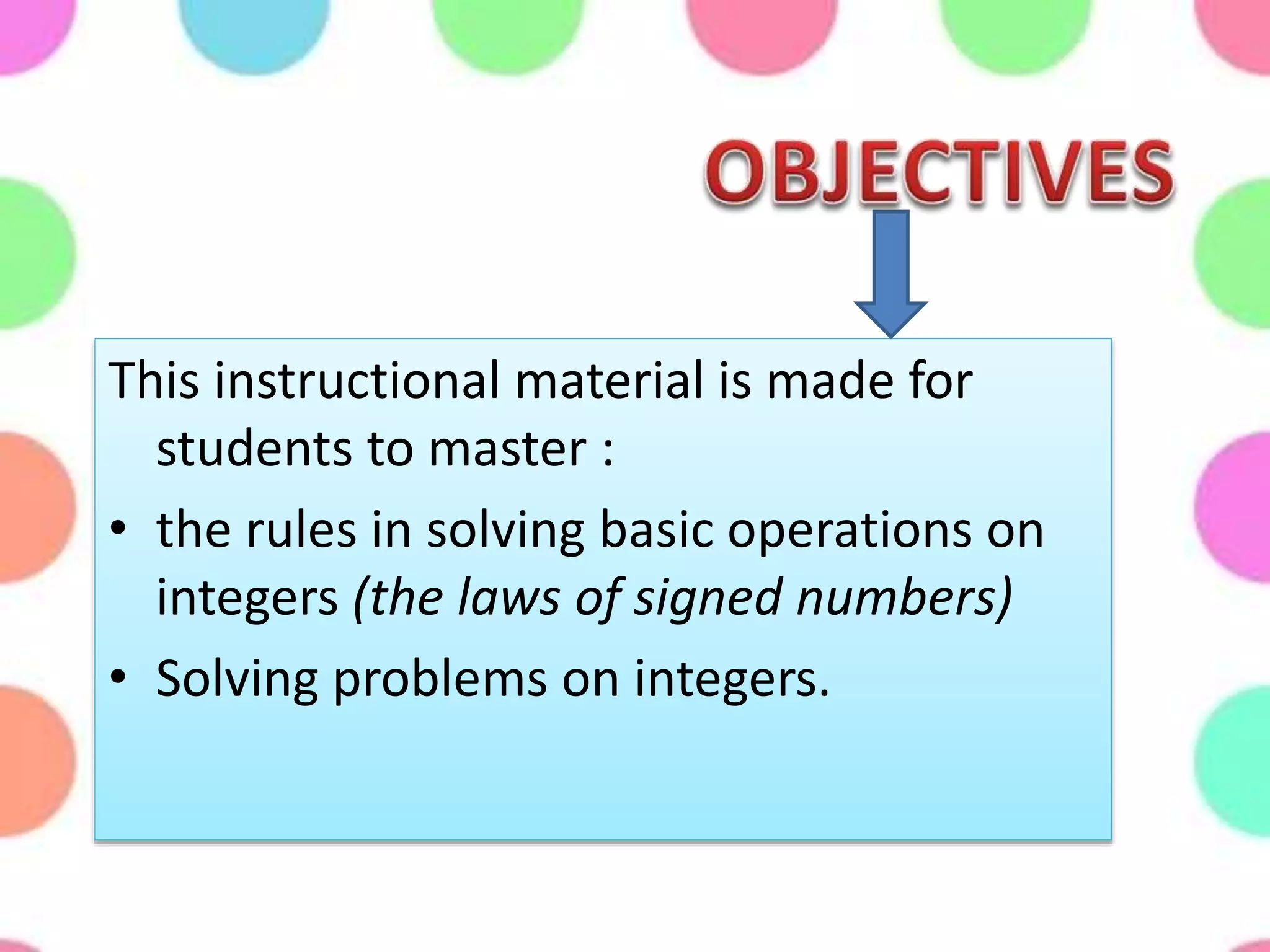 This instructional material is made for
students to master :
• the rules in solving basic operations on
integers (the laws of signed numbers)
• Solving problems on integers.
 