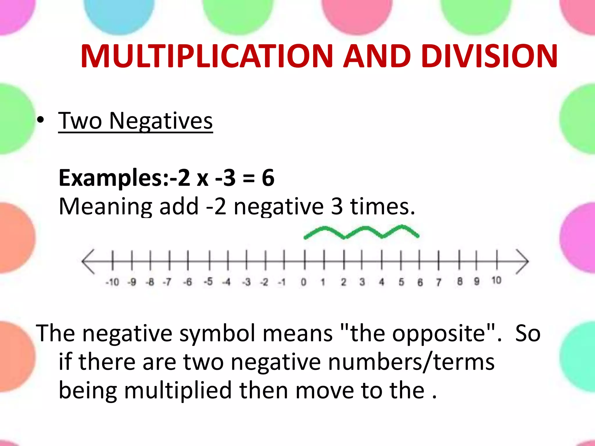 MULTIPLICATION AND DIVISION
• Two Negatives
Examples:-2 x -3 = 6
Meaning add -2 negative 3 times.
The negative symbol means "the opposite". So
if there are two negative numbers/terms
being multiplied then move to the .
 