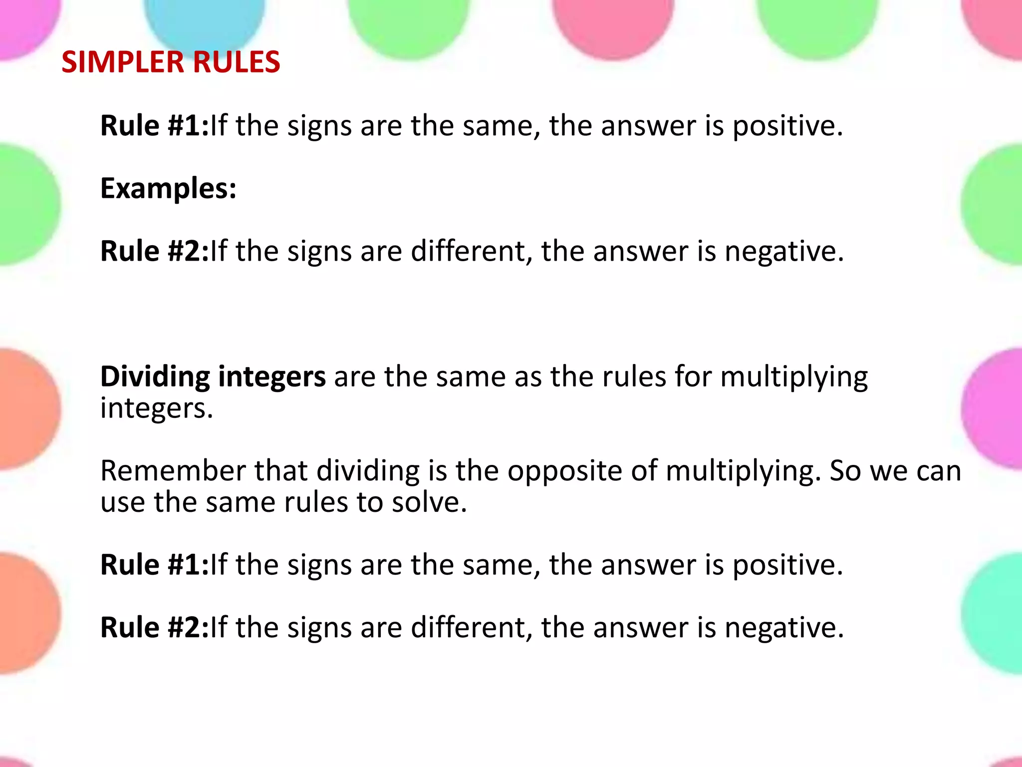 SIMPLER RULES
Rule #1:If the signs are the same, the answer is positive.
Examples:
Rule #2:If the signs are different, the answer is negative.
Dividing integers are the same as the rules for multiplying
integers.
Remember that dividing is the opposite of multiplying. So we can
use the same rules to solve.
Rule #1:If the signs are the same, the answer is positive.
Rule #2:If the signs are different, the answer is negative.
 