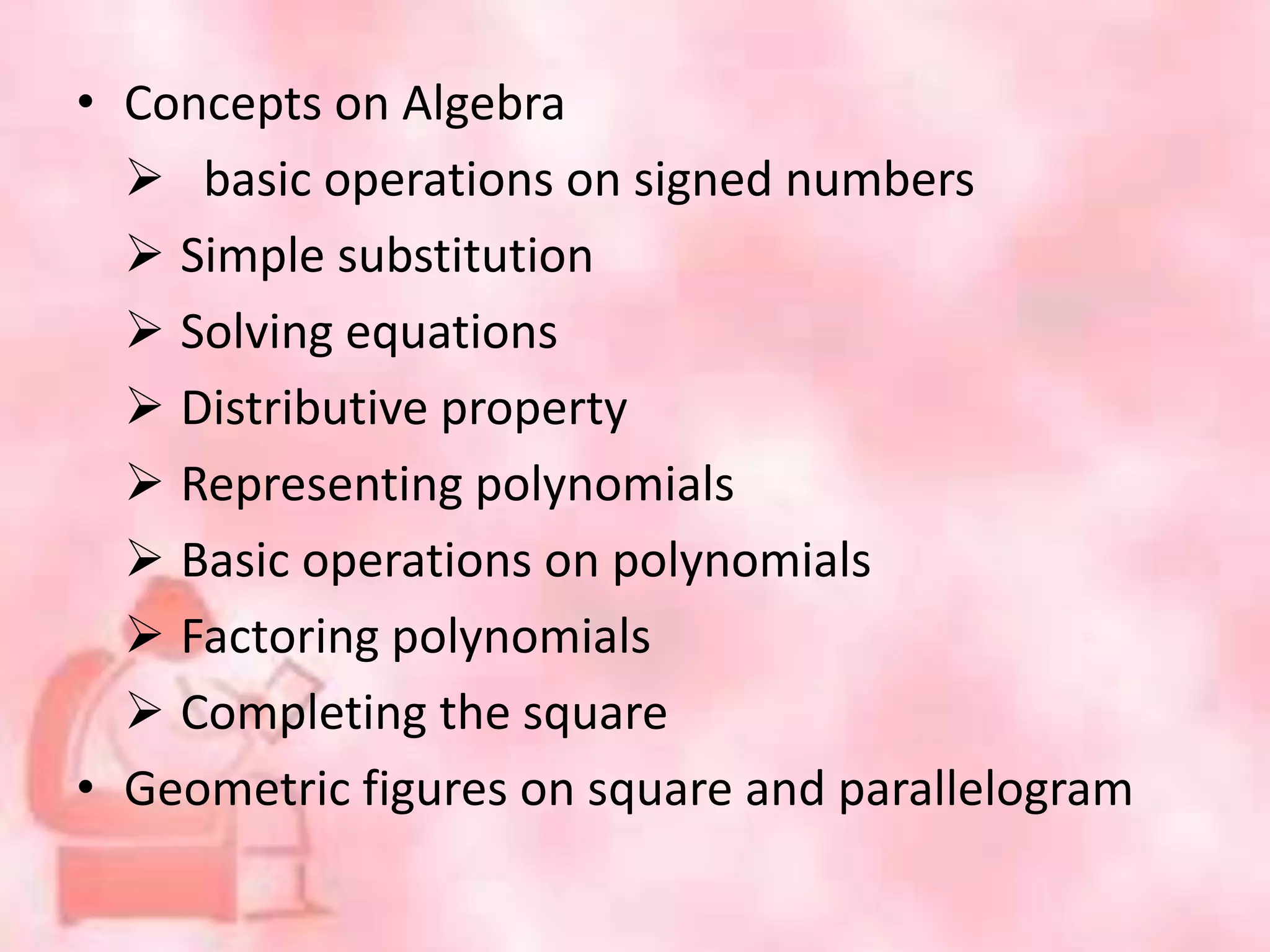 • Concepts on Algebra
 basic operations on signed numbers
 Simple substitution
 Solving equations
 Distributive property
 Representing polynomials
 Basic operations on polynomials
 Factoring polynomials
 Completing the square
• Geometric figures on square and parallelogram
 