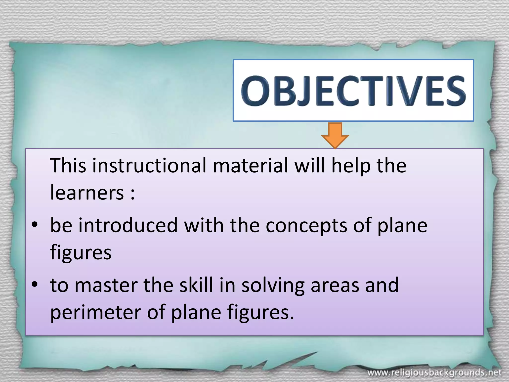This instructional material will help the
learners :
• be introduced with the concepts of plane
figures
• to master the skill in solving areas and
perimeter of plane figures.
 