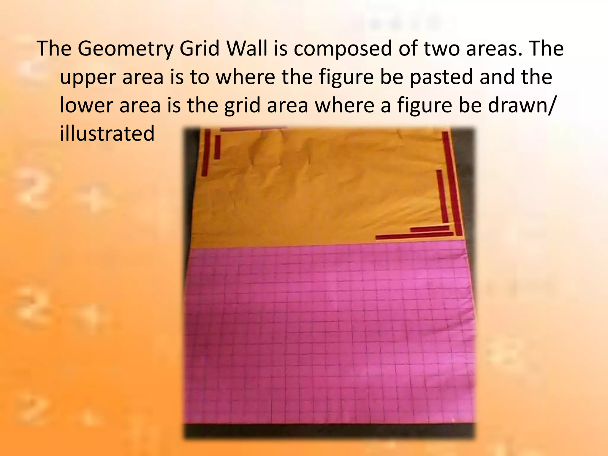 The Geometry Grid Wall is composed of two areas. The
upper area is to where the figure be pasted and the
lower area is the grid area where a figure be drawn/
illustrated
 