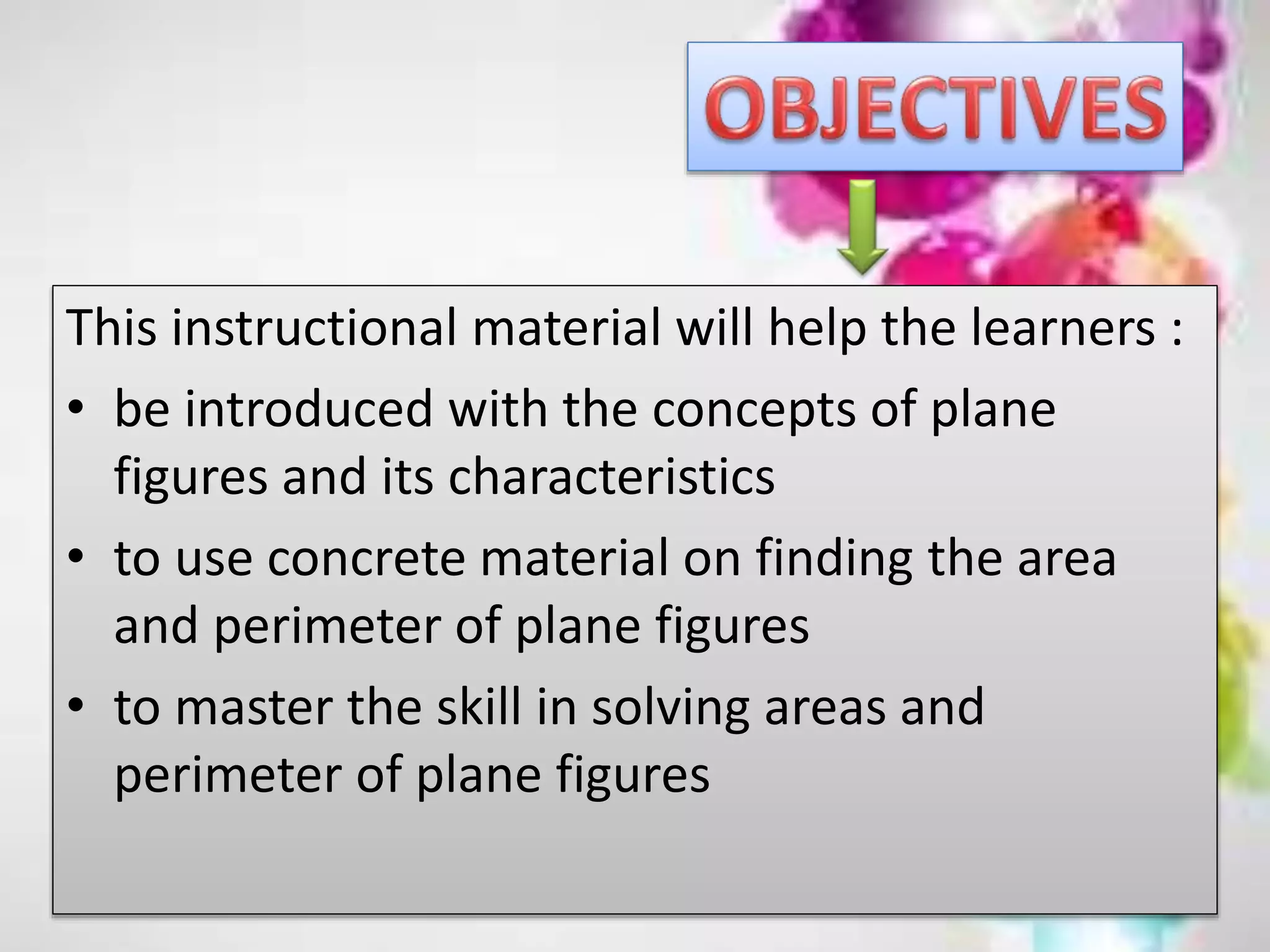 This instructional material will help the learners :
• be introduced with the concepts of plane
figures and its characteristics
• to use concrete material on finding the area
and perimeter of plane figures
• to master the skill in solving areas and
perimeter of plane figures
 