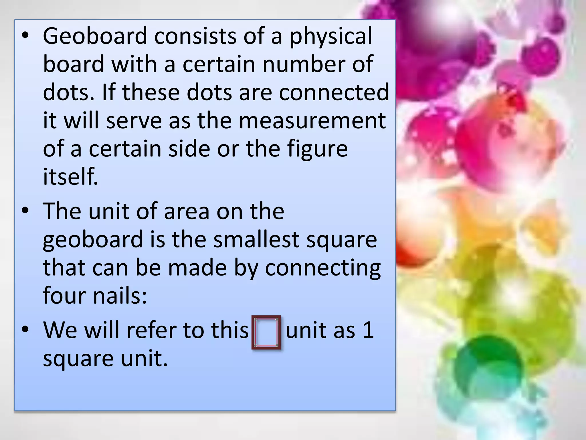 • Geoboard consists of a physical
board with a certain number of
dots. If these dots are connected
it will serve as the measurement
of a certain side or the figure
itself.
• The unit of area on the
geoboard is the smallest square
that can be made by connecting
four nails:
• We will refer to this unit as 1
square unit.
 