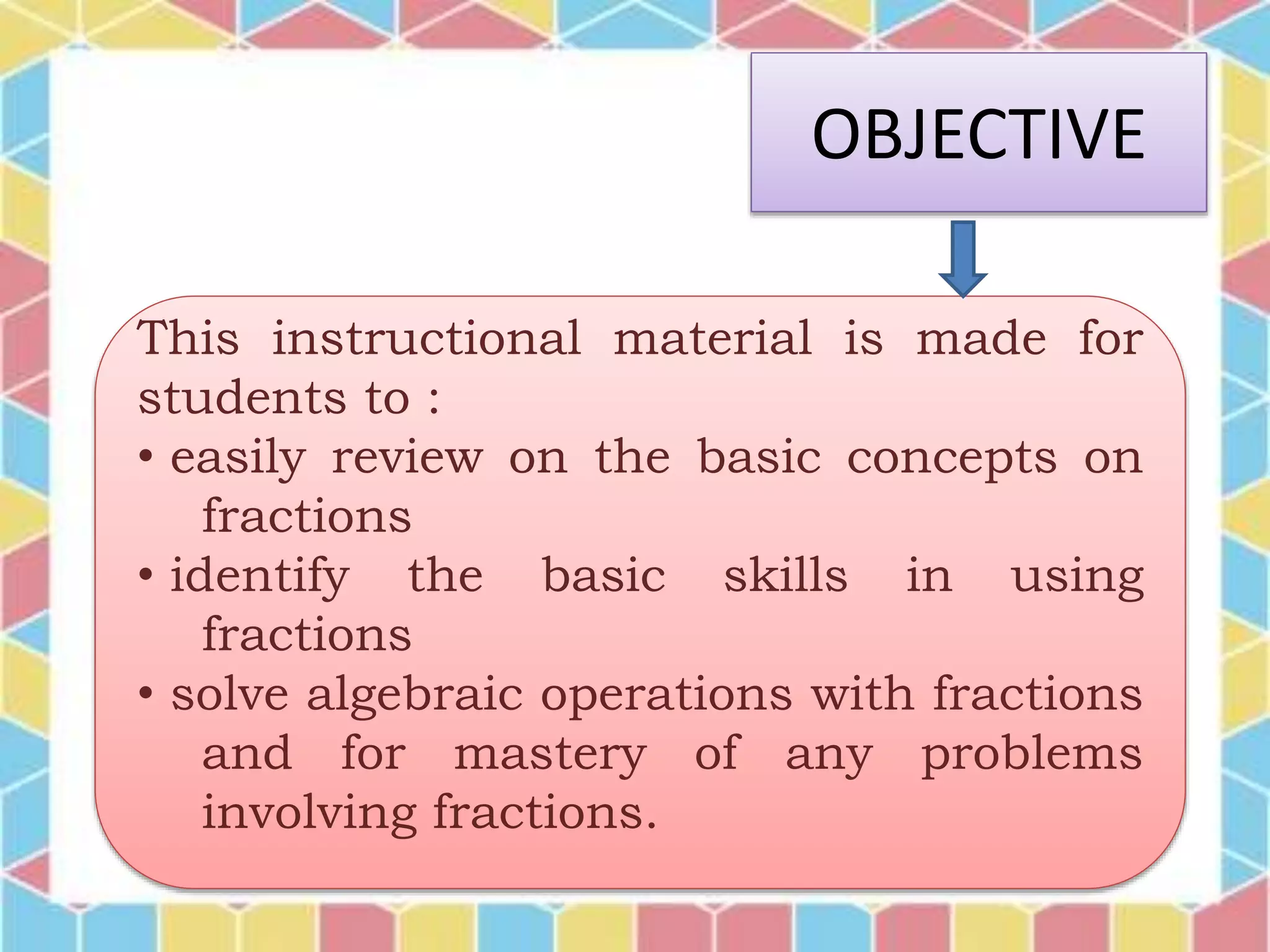 OBJECTIVE
This instructional material is made for
students to :
• easily review on the basic concepts on
fractions
• identify the basic skills in using
fractions
• solve algebraic operations with fractions
and for mastery of any problems
involving fractions.
 