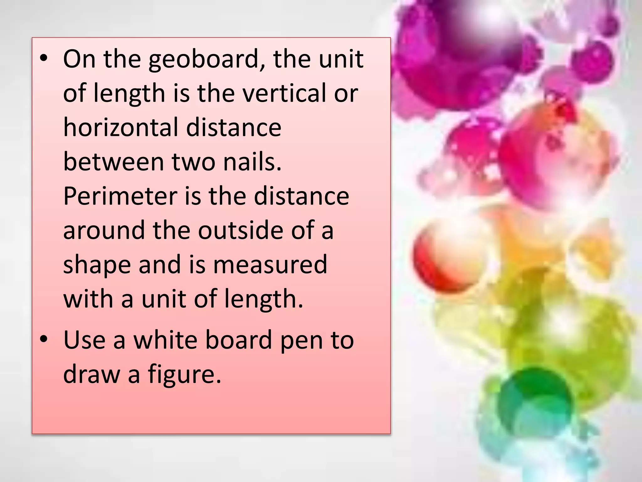 • On the geoboard, the unit
of length is the vertical or
horizontal distance
between two nails.
Perimeter is the distance
around the outside of a
shape and is measured
with a unit of length.
• Use a white board pen to
draw a figure.
 