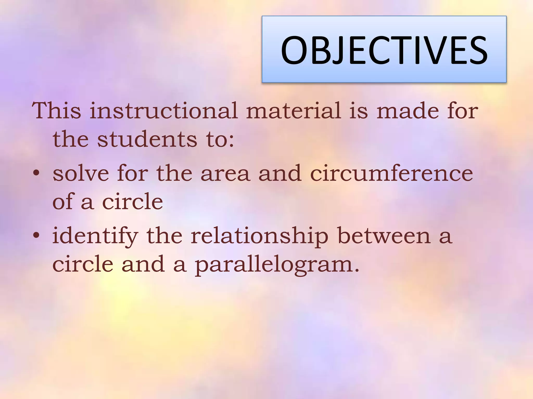 OBJECTIVES
This instructional material is made for
the students to:
• solve for the area and circumference
of a circle
• identify the relationship between a
circle and a parallelogram.
 
