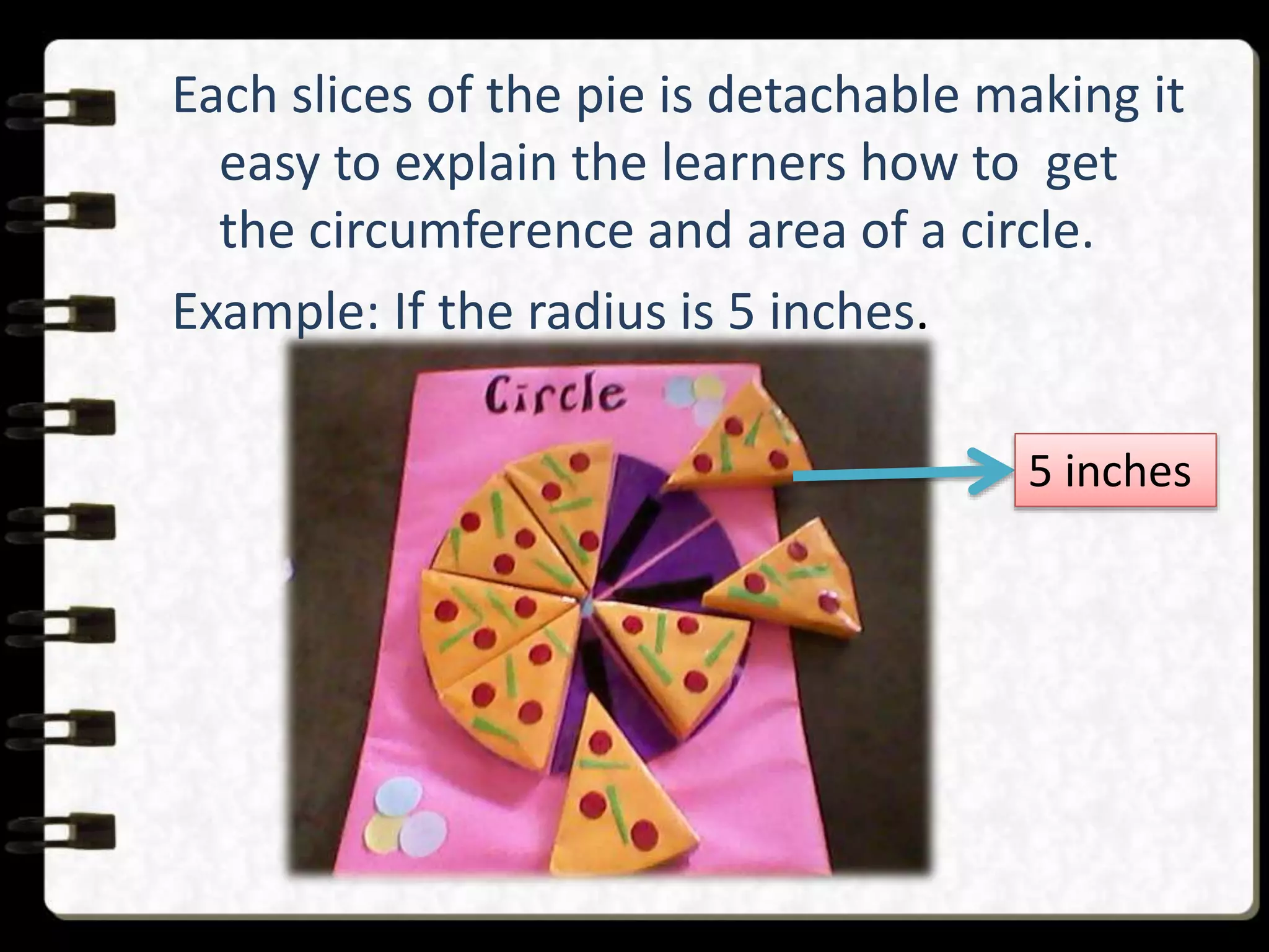 Each slices of the pie is detachable making it
easy to explain the learners how to get
the circumference and area of a circle.
Example: If the radius is 5 inches.
5 inches
 