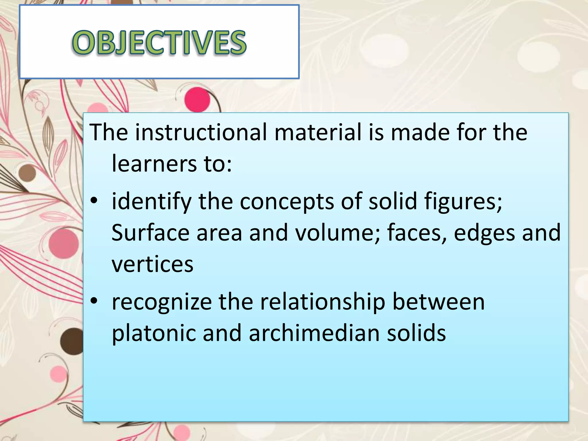 The instructional material is made for the
learners to:
• identify the concepts of solid figures;
Surface area and volume; faces, edges and
vertices
• recognize the relationship between
platonic and archimedian solids
 