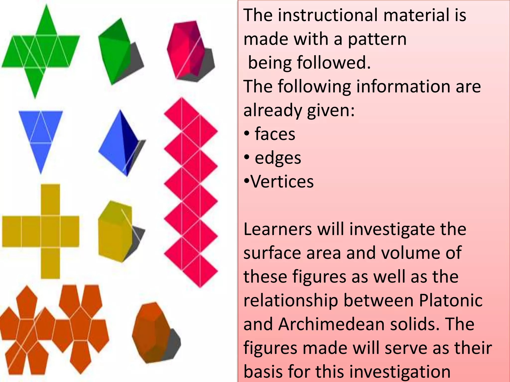 The instructional material is
made with a pattern
being followed.
The following information are
already given:
• faces
• edges
•Vertices
Learners will investigate the
surface area and volume of
these figures as well as the
relationship between Platonic
and Archimedean solids. The
figures made will serve as their
basis for this investigation
 