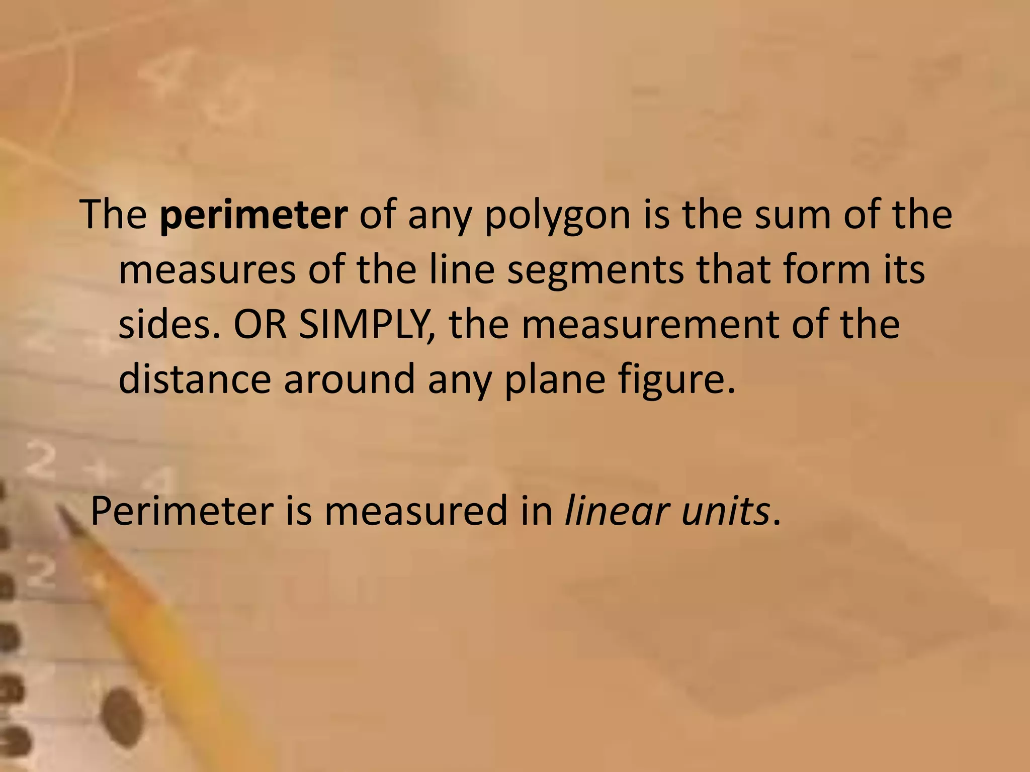 The perimeter of any polygon is the sum of the
measures of the line segments that form its
sides. OR SIMPLY, the measurement of the
distance around any plane figure.
Perimeter is measured in linear units.
 