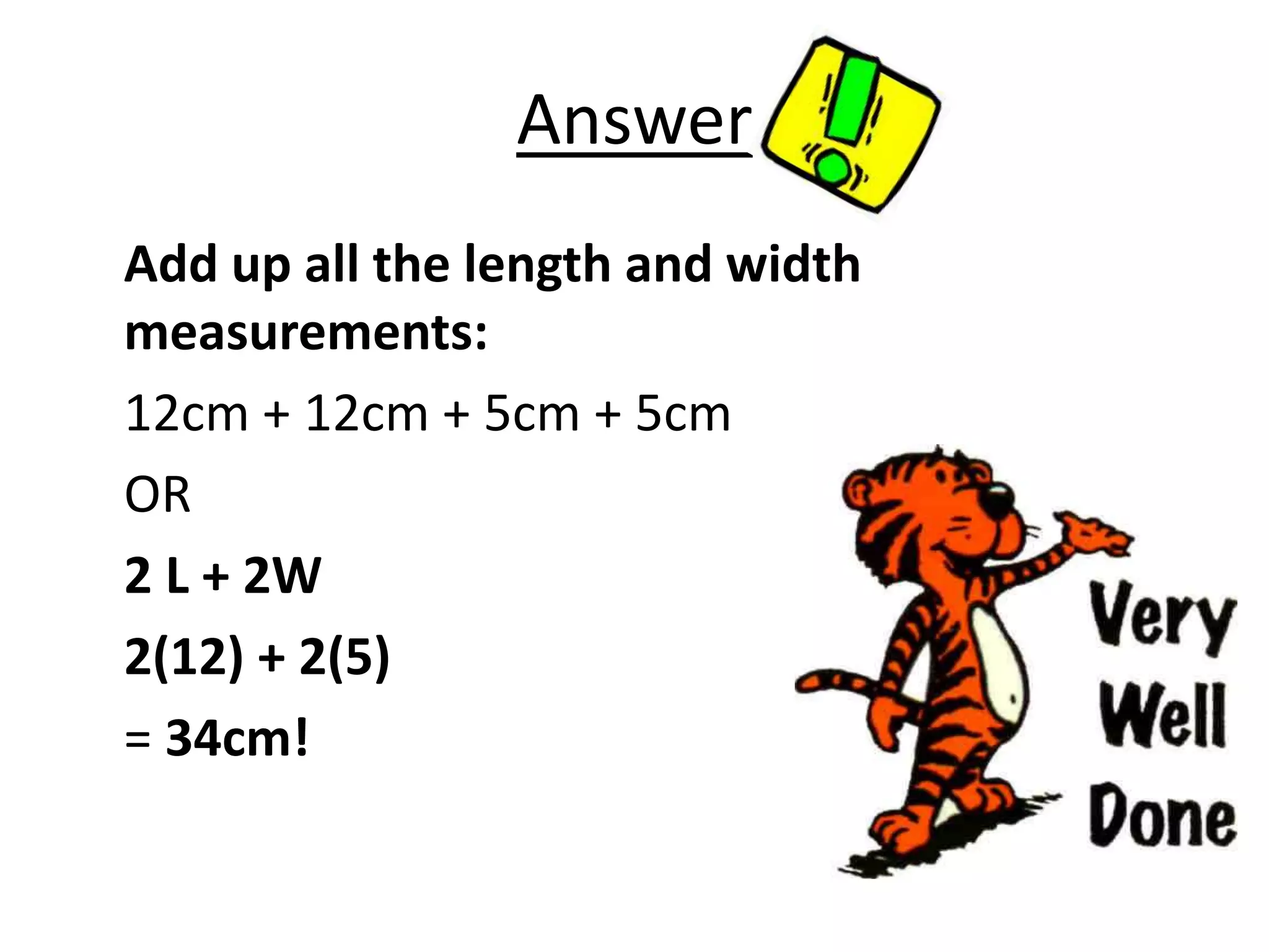 Answer
Add up all the length and width
measurements:
12cm + 12cm + 5cm + 5cm
OR
2 L + 2W
2(12) + 2(5)
= 34cm!
 