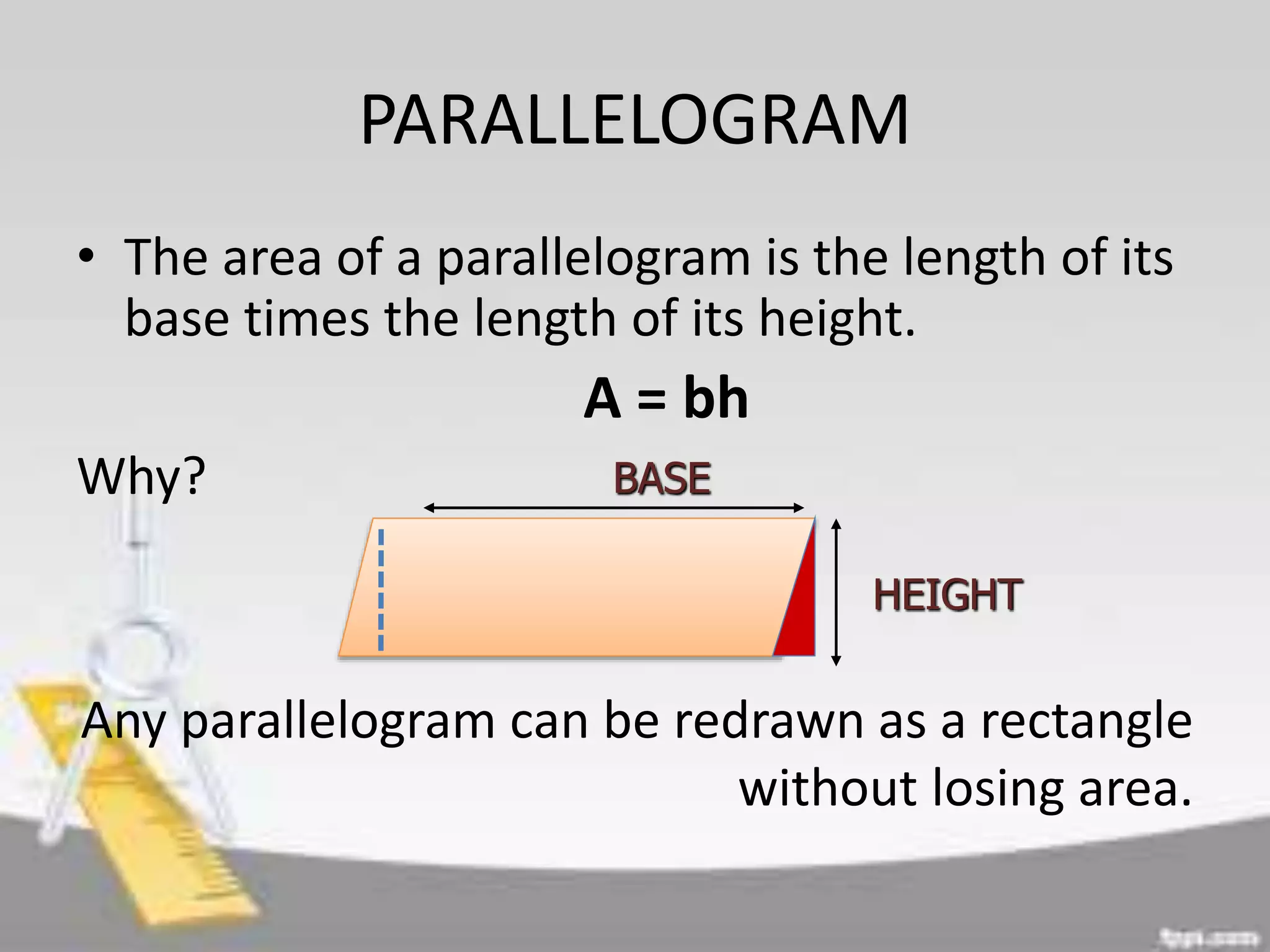 PARALLELOGRAM
• The area of a parallelogram is the length of its
base times the length of its height.
A = bh
Why?
Any parallelogram can be redrawn as a rectangle
without losing area.
BASE
HEIGHT
 