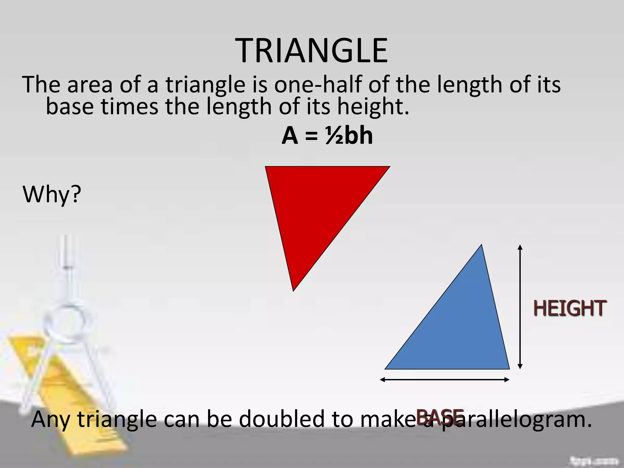 TRIANGLE
The area of a triangle is one-half of the length of its
base times the length of its height.
A = ½bh
Why?
Any triangle can be doubled to make a parallelogram.
HEIGHT
BASE
 