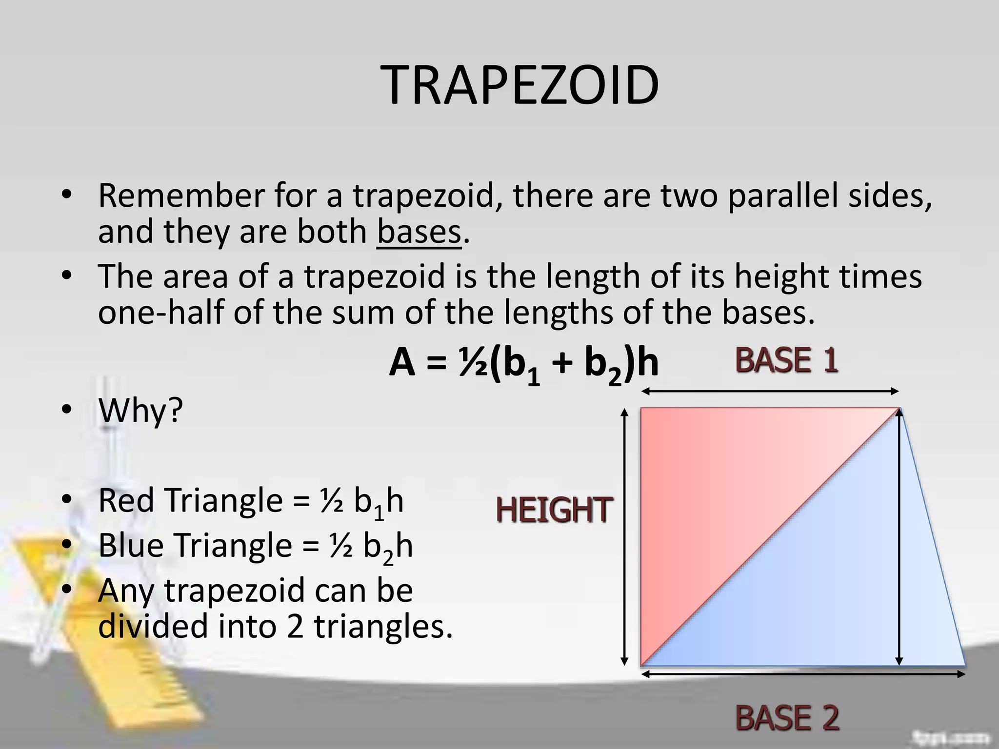 TRAPEZOID
• Remember for a trapezoid, there are two parallel sides,
and they are both bases.
• The area of a trapezoid is the length of its height times
one-half of the sum of the lengths of the bases.
A = ½(b1 + b2)h
• Why?
• Red Triangle = ½ b1h
• Blue Triangle = ½ b2h
• Any trapezoid can be
divided into 2 triangles.
HEIGHT
BASE 2
BASE 1
 