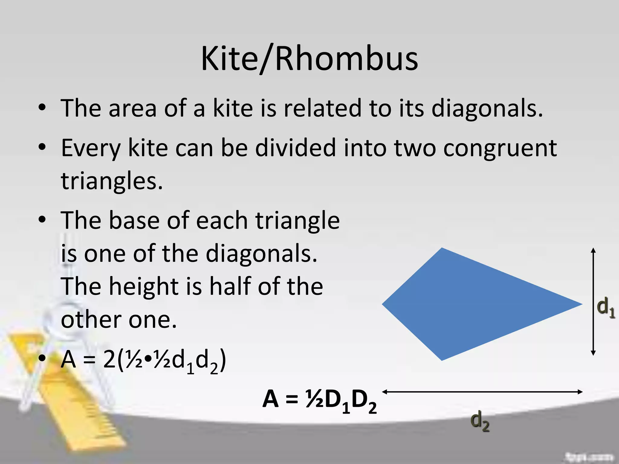 Kite/Rhombus
• The area of a kite is related to its diagonals.
• Every kite can be divided into two congruent
triangles.
• The base of each triangle
is one of the diagonals.
The height is half of the
other one.
• A = 2(½•½d1d2)
A = ½D1D2
d1
d2
 