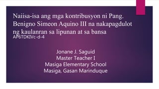 Naiisa-isa ang mga kontribusyon ni Pang.
Benigno Simeon Aquino III na nakapagdulot
ng kaulanran sa lipunan at sa bansa
AP6TDKIVc-d-4
Jonane J. Saguid
Master Teacher I
Masiga Elementary School
Masiga, Gasan Marinduque
 