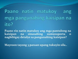 Paano rin natin matukoy ang mga pantulong na
kaisipan na sinasabing sumusuporta o
nagbibigay detalye sa pangunahing kaisipan?
Mayroon tayong 3 paraan upang tukuyin sila..
 