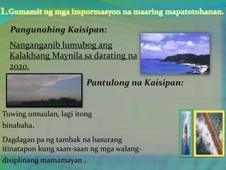 Nanganganib lumubog ang
Kalakhang Maynila sa darating na
2020.
Pantulong na Kaisipan:
Tuwing umuulan, lagi itong
binabaha.
Dagdagan pa ng tambak na basurang
itinatapon kung saan-saan ng mga walang-
disiplinang mamamayan .
 