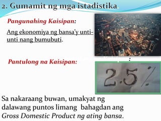 Ang ekonomiya ng bansa’y unti-
unti nang bumubuti.
Pantulong na Kaisipan:
Sa nakaraang buwan, umakyat ng
dalawang puntos limang bahagdan ang
Gross Domestic Product ng ating bansa.
Pantulong na Kaisipan:
 