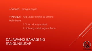 DALAWANG BAHAGI NG
PANGUNGUSAP
 Simuno – pinag uusapan
 Panaguri - nag sasabi tungkol sa simuno
Halimbawa:
1. Si Jun –Jun ay mabait.
2. Sobrang matulungin ni Ronn.
 