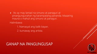 GANAP NA PANGUNGUSAP
 Ito ay may lantad na simuno at panaguri at
pinangungunahan ng karampatang pananda. Maaaring
mauna o mahuli ang simuno at panaguri.
Halimbawa:
1. Namasyal ang balik bayan.
2. kumaway ang artista.
 