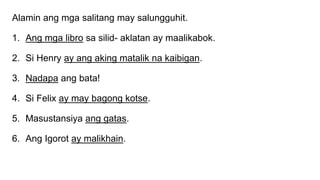 Alamin ang mga salitang may salungguhit.
1. Ang mga libro sa silid- aklatan ay maalikabok.
2. Si Henry ay ang aking matalik na kaibigan.
3. Nadapa ang bata!
4. Si Felix ay may bagong kotse.
5. Masustansiya ang gatas.
6. Ang Igorot ay malikhain.
 