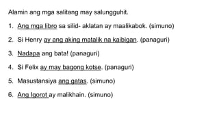 Alamin ang mga salitang may salungguhit.
1. Ang mga libro sa silid- aklatan ay maalikabok. (simuno)
2. Si Henry ay ang aking matalik na kaibigan. (panaguri)
3. Nadapa ang bata! (panaguri)
4. Si Felix ay may bagong kotse. (panaguri)
5. Masustansiya ang gatas. (simuno)
6. Ang Igorot ay malikhain. (simuno)
 