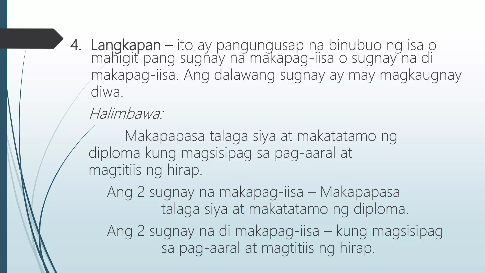 4. Langkapan – ito ay pangungusap na binubuo ng isa o
mahigit pang sugnay na makapag-iisa o sugnay na di
makapag-iisa. Ang dalawang sugnay ay may magkaugnay
diwa.
Halimbawa:
Makapapasa talaga siya at makatatamo ng
diploma kung magsisipag sa pag-aaral at
magtitiis ng hirap.
Ang 2 sugnay na makapag-iisa – Makapapasa
talaga siya at makatatamo ng diploma.
Ang 2 sugnay na di makapag-iisa – kung magsisipag
sa pag-aaral at magtitiis ng hirap.
 