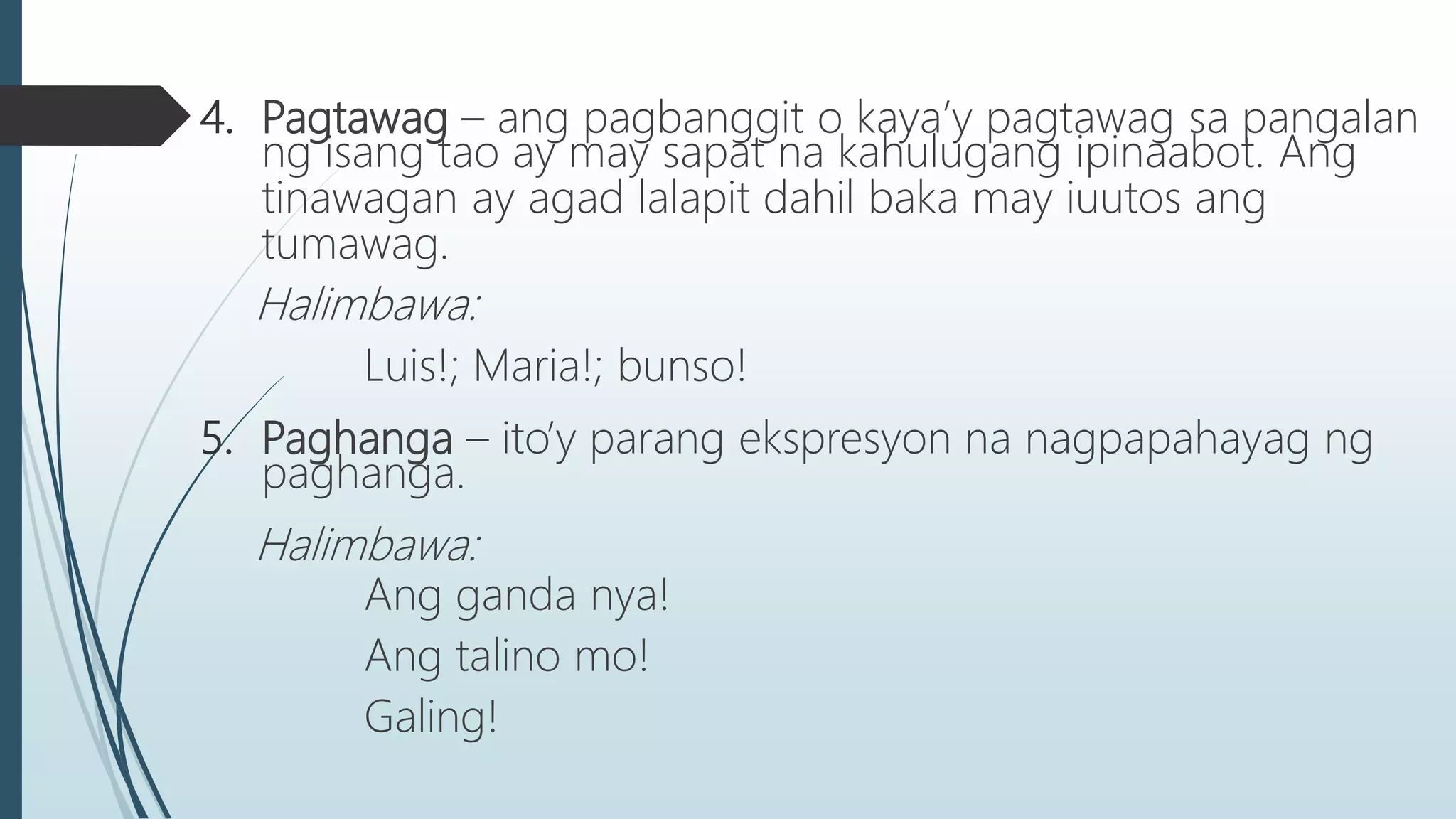 4. Pagtawag – ang pagbanggit o kaya’y pagtawag sa pangalan
ng isang tao ay may sapat na kahulugang ipinaabot. Ang
tinawagan ay agad lalapit dahil baka may iuutos ang
tumawag.
Halimbawa:
Luis!; Maria!; bunso!
5. Paghanga – ito’y parang ekspresyon na nagpapahayag ng
paghanga.
Halimbawa:
Ang ganda nya!
Ang talino mo!
Galing!
 
