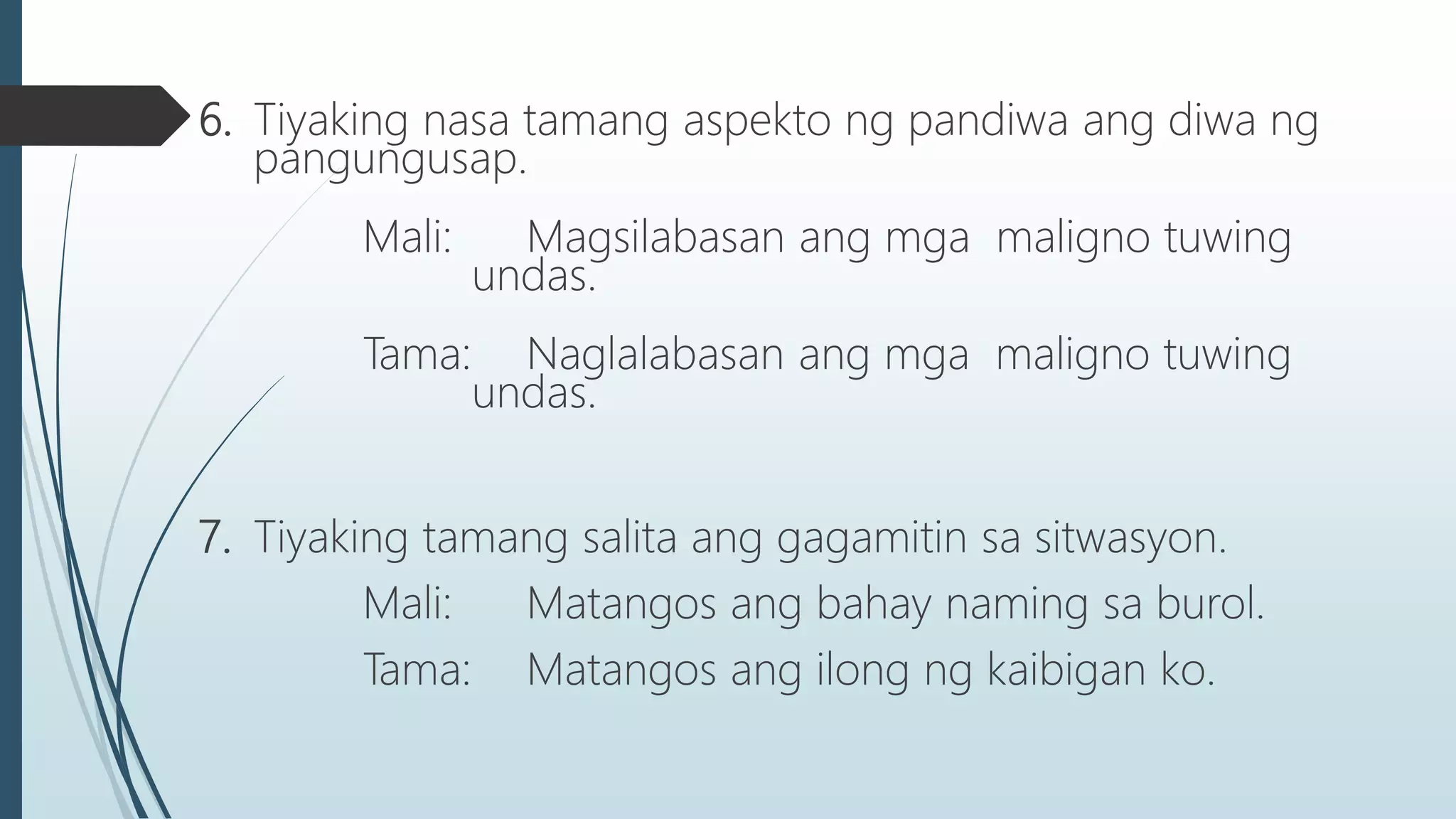6. Tiyaking nasa tamang aspekto ng pandiwa ang diwa ng
pangungusap.
Mali: Magsilabasan ang mga maligno tuwing
undas.
Tama: Naglalabasan ang mga maligno tuwing
undas.
7. Tiyaking tamang salita ang gagamitin sa sitwasyon.
Mali: Matangos ang bahay naming sa burol.
Tama: Matangos ang ilong ng kaibigan ko.
 