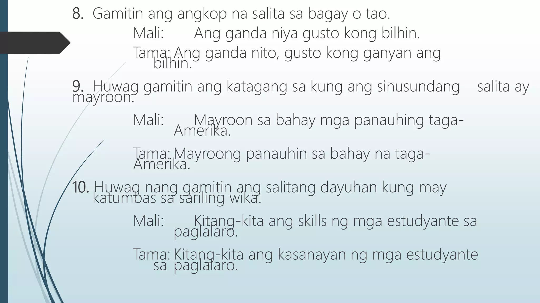 8. Gamitin ang angkop na salita sa bagay o tao.
Mali: Ang ganda niya gusto kong bilhin.
Tama: Ang ganda nito, gusto kong ganyan ang
bilhin.
9. Huwag gamitin ang katagang sa kung ang sinusundang salita ay
mayroon.
Mali: Mayroon sa bahay mga panauhing taga-
Amerika.
Tama: Mayroong panauhin sa bahay na taga-
Amerika.
10. Huwag nang gamitin ang salitang dayuhan kung may
katumbas sa sariling wika.
Mali: Kitang-kita ang skills ng mga estudyante sa
paglalaro.
Tama: Kitang-kita ang kasanayan ng mga estudyante
sa paglalaro.
 