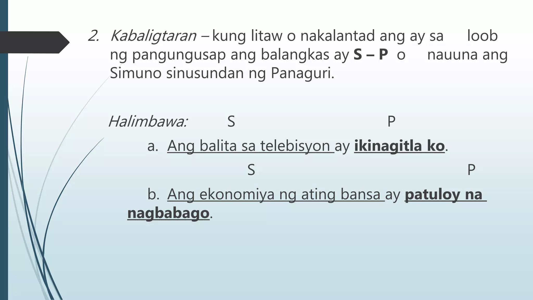 2. Kabaligtaran – kung litaw o nakalantad ang ay sa loob
ng pangungusap ang balangkas ay S – P o nauuna ang
Simuno sinusundan ng Panaguri.
Halimbawa: S P
a. Ang balita sa telebisyon ay ikinagitla ko.
S P
b. Ang ekonomiya ng ating bansa ay patuloy na
nagbabago.
 