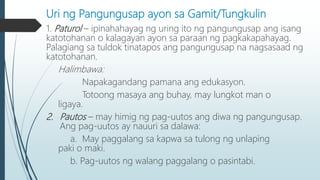 Uri ng Pangungusap ayon sa Gamit/Tungkulin
1. Paturol – ipinahahayag ng uring ito ng pangungusap ang isang
katotohanan o kalagayan ayon sa paraan ng pagkakapahayag.
Palagiang sa tuldok tinatapos ang pangungusap na nagsasaad ng
katotohanan.
Halimbawa:
Napakagandang pamana ang edukasyon.
Totoong masaya ang buhay, may lungkot man o
ligaya.
2. Pautos – may himig ng pag-uutos ang diwa ng pangungusap.
Ang pag-uutos ay nauuri sa dalawa:
a. May paggalang sa kapwa sa tulong ng unlaping
paki o maki.
b. Pag-uutos ng walang paggalang o pasintabi.
 