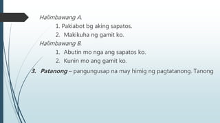 Halimbawang A.
1. Pakiabot bg aking sapatos.
2. Makikuha ng gamit ko.
Halimbawang B.
1. Abutin mo nga ang sapatos ko.
2. Kunin mo ang gamit ko.
3. Patanong – pangungusap na may himig ng pagtatanong. Tanong
 