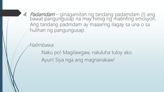 4. Padamdam – ginagamitan ng tandang padamdam (!) ang
bawat pangungusap na may himig ng matinfing emosyon.
Ang tandang padmdam ay maaaring ilagay sa una o sa
hulihan ng pangungusap.
Halimbawa:
Naku po! Magilawgaw, naluluha tuloy ako.
Ayun! Siya nga ang magnanakaw!
 