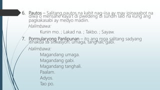 6. Pautos – Salitang pautos na kahit nag-iisa ay may ipinaaabot na
diwa o mensahe kaya’t di pwedeng di sundin lalo na kung ang
pagkakasabi ay medyo madiin.
Halimbawa:
Kunin mo. ; Lakad na. ; Takbo. ; Sayaw.
7. Pormularyong Panlipunan – ito ang mga salitang sadyang
itinakda sa sitwasyon: umaga, tanghali, gabi.
Halimbawa:
Magandang umaga.
Magandang gabi.
Magandang tanghali.
Paalam.
Adyos.
Tao po.
 
